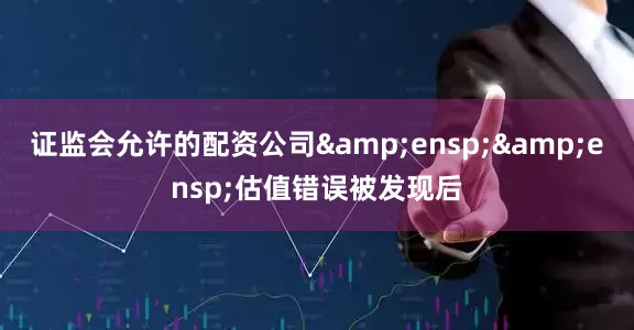 证监会允许的配资公司&ensp;&ensp;估值错误被发现后