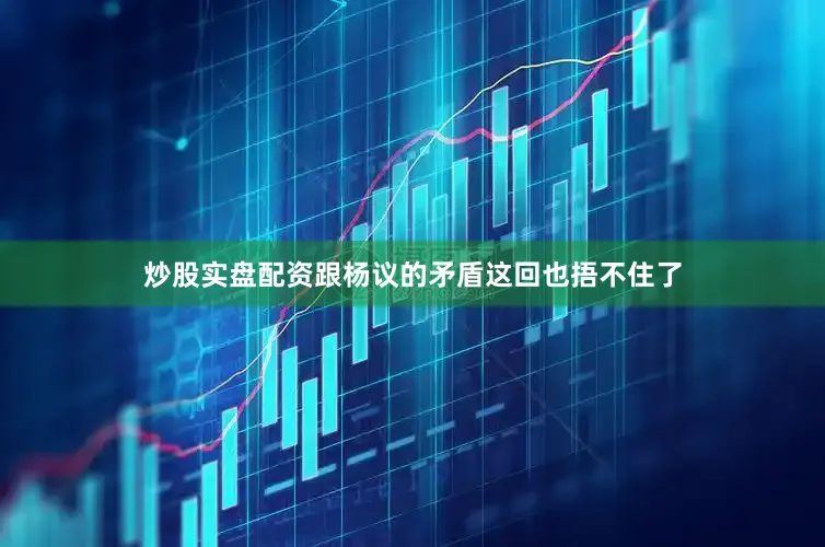 炒股实盘配资跟杨议的矛盾这回也捂不住了