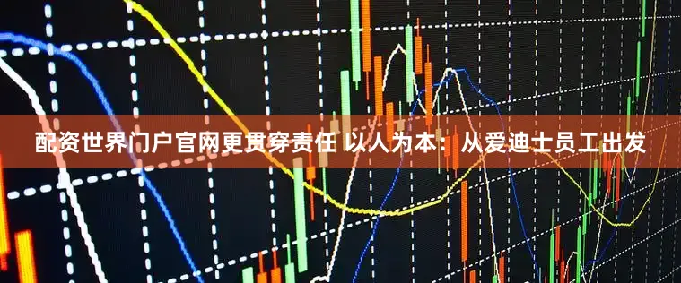 配资世界门户官网更贯穿责任 以人为本：从爱迪士员工出发