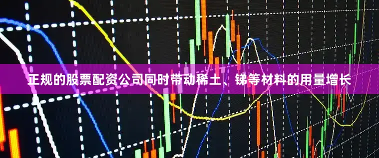 正规的股票配资公司同时带动稀土、锑等材料的用量增长
