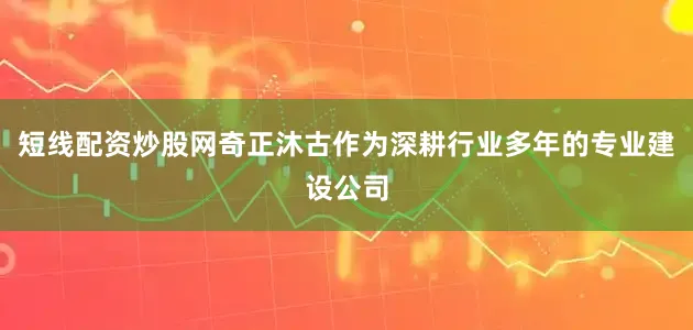 短线配资炒股网奇正沐古作为深耕行业多年的专业建设公司